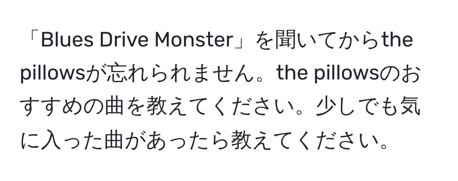 「Blues Drive Monster」を聞いてからthe pillowsが忘れられません。the pillowsのおすすめの曲を教えてください。少しでも気に入った曲があったら教えてください。