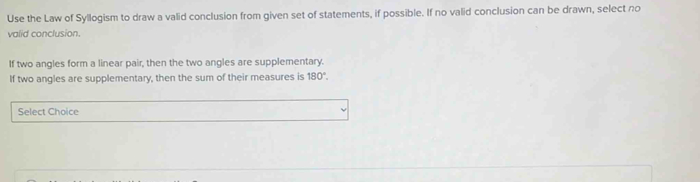 Use the Law of Syllogism to draw a valid conclusion from given set of statements, if possible. If no valid conclusion can be drawn, select no 
valid conclusion. 
If two angles form a linear pair, then the two angles are supplementary. 
If two angles are supplementary, then the sum of their measures is 180°. 
Select Choice