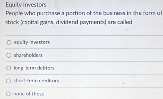 Equity Investors
People who purchase a portion of the business in the form of
stock (capital gains, dividend payments) are called
equity investors
shareholders
long-term debtors
short-term creditors
none of these