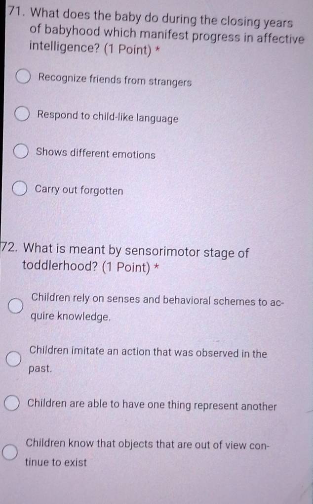 What does the baby do during the closing years
of babyhood which manifest progress in affective
intelligence? (1 Point) *
Recognize friends from strangers
Respond to child-like language
Shows different emotions
Carry out forgotten
72. What is meant by sensorimotor stage of
toddlerhood? (1 Point) *
Children rely on senses and behavioral schemes to ac-
quire knowledge.
Children imitate an action that was observed in the
past.
Children are able to have one thing represent another
Children know that objects that are out of view con-
tinue to exist