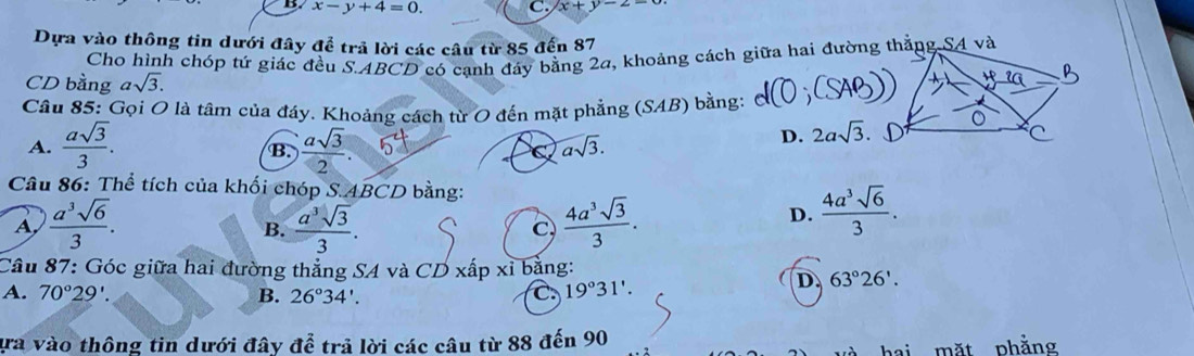 x-y+4=0. C. x+y-2-
Dựa vào thông tin dưới đây để trả lời các câu từ 85 đến 87
Cho hình chóp tứ giác đều S. ABCD có cạnh đáy bằng 2a, khoảng cách giữa hai đường thắng S4 và
CD bằng asqrt(3). 
Câu 85: Gọi O là tâm của đáy. Khoảng cách từ O đến mặt phẳng (SAB) bằng:
A.  asqrt(3)/3 .  asqrt(3)/2 . 
B.
C asqrt(3).
D. 2asqrt(3). 
Câu 86: Thể tích của khối chóp S. ABCD bằng:
A,  a^3sqrt(6)/3 .  a^3sqrt(3)/3 .  4a^3sqrt(3)/3 . 
B.
C
D.  4a^3sqrt(6)/3 . 
Câu 87: Góc giữa hai đường thẳng SA và CD xấp xỉ bằng:
A. 70°29'. B. 26°34'. C. 19°31'.
D. 63°26'. 
ựa vào thông tin dưới đây để trả lời các câu từ 88 đến 90 phằng
măt