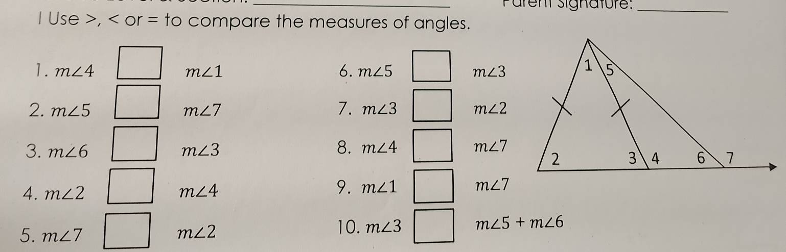 Pärent signature:_ 
I Use , < or  = to compare the measures of angles. 
1. m∠ 4 m∠ 1 6. m∠ 5 m∠ 3
2. m∠ 5 m∠ 7 7. m∠ 3 m∠ 2
3. m∠ 6 m∠ 3 8. m∠ 4 m∠ 7
4. m∠ 2 m∠ 4
9. m∠ 1 m∠ 7
5. m∠ 7 m∠ 2 10. m∠ 3 m∠ 5+m∠ 6