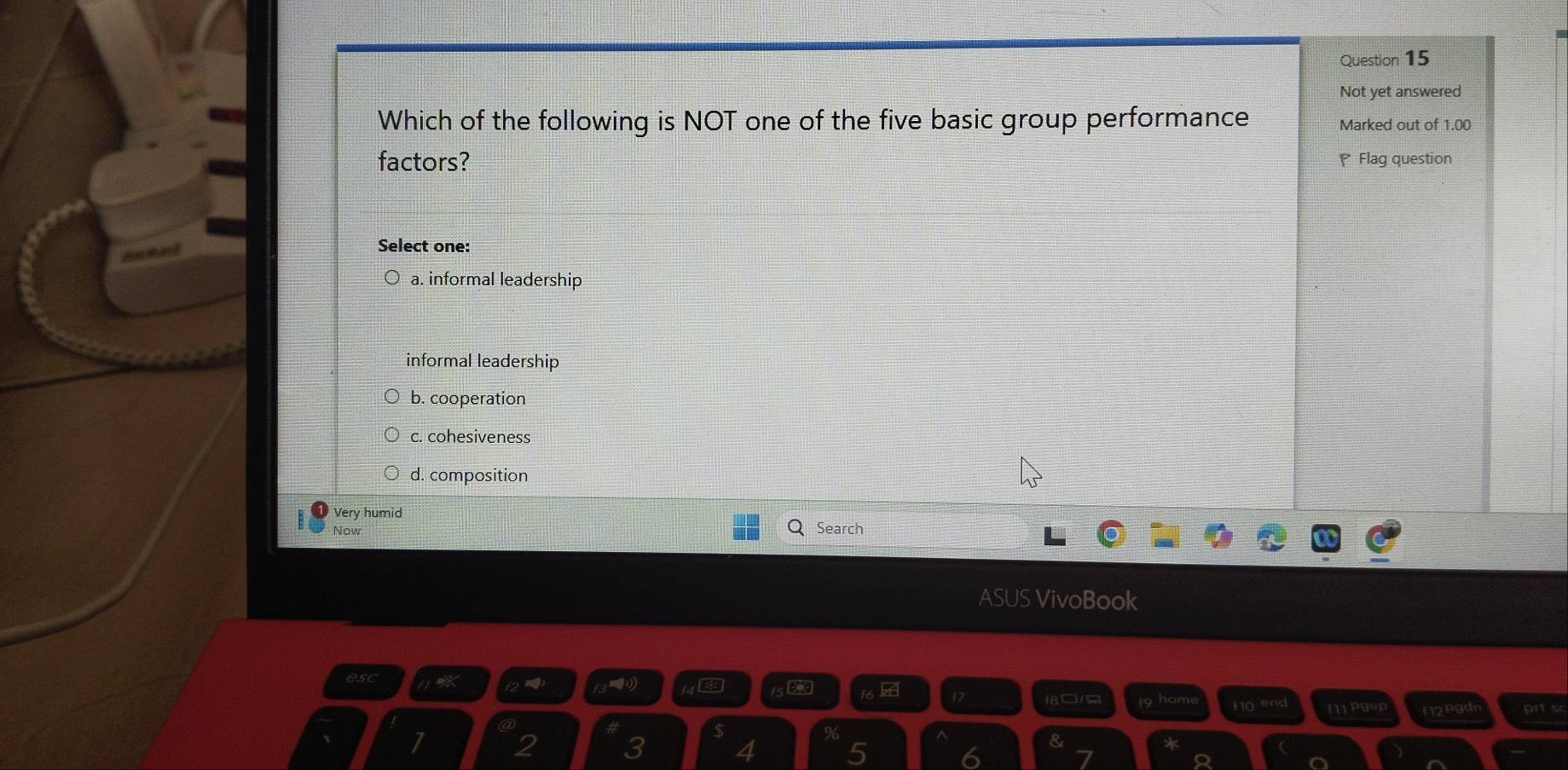 Not yet answered
Which of the following is NOT one of the five basic group performance Marked out of 1.00
factors? Flag question
Select one:
a. informal leadership
informal leadership
b. cooperation
c. cohesiveness
d. composition
Very humid
Now Search
ASUS VivoBook
esc X f2 =)
f6 17 f8/ 9 homi 1 o e f11 Pgup N2pgd prtsc
%
2 3 4 5 6