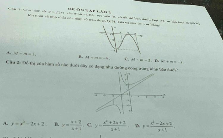 Để Ôn tập làn 2
Câu 1: Cho hàm số y=f(x) xác định và liên tục trên R có đồ thị bên dưới. Gọi M, m lần lượt là giá trị
lớn nhất và nhó nhất của hàm số trên đoạn [1;3]. Giả trị của M+m bàng
A. M+m=1.
B. M+m=-4. C. M+m=2. D. M+m=-3. 
Câu 2: Đồ thị của hàm số nào dưới đây có dạng như đường cong trong hình bêi?
A. y=x^2-2x+2. B. y= (x+2)/x+1 . C. y= (x^2+2x+2)/x+1 . D. y= (x^2-2x+2)/x+1 .