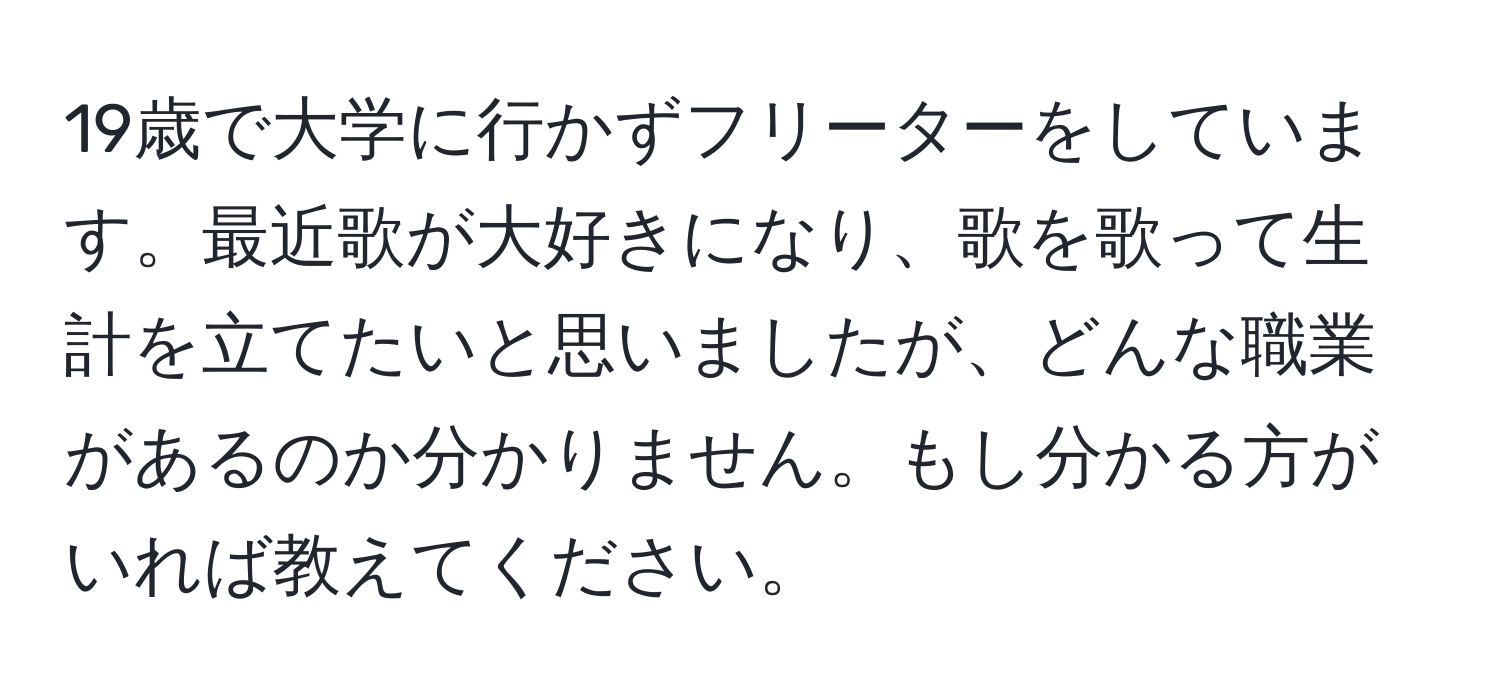 19歳で大学に行かずフリーターをしています。最近歌が大好きになり、歌を歌って生計を立てたいと思いましたが、どんな職業があるのか分かりません。もし分かる方がいれば教えてください。