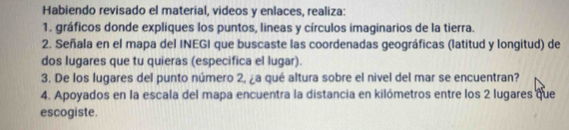 Habiendo revisado el material, videos y enlaces, realiza: 
1. gráficos donde expliques los puntos, lineas y círculos imaginarios de la tierra. 
2. Señala en el mapa del INEGI que buscaste las coordenadas geográficas (latitud y longitud) de 
dos lugares que tu quieras (especifica el lugar). 
3. De los lugares del punto número 2, ¿a qué altura sobre el nivel del mar se encuentran? 
4. Apoyados en la escala del mapa encuentra la distancia en kilómetros entre los 2 lugares que 
escogiste.