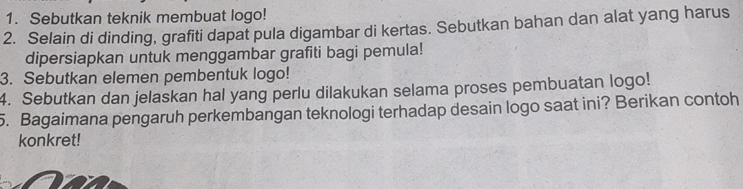 Sebutkan teknik membuat logo! 
2. Selain di dinding, grafiti dapat pula digambar di kertas. Sebutkan bahan dan alat yang harus 
dipersiapkan untuk menggambar grafiti bagi pemula! 
3. Sebutkan elemen pembentuk logo! 
4. Sebutkan dan jelaskan hal yang perlu dilakukan selama proses pembuatan logo! 
5. Bagaimana pengaruh perkembangan teknologi terhadap desain logo saat ini? Berikan contoh 
konkret!