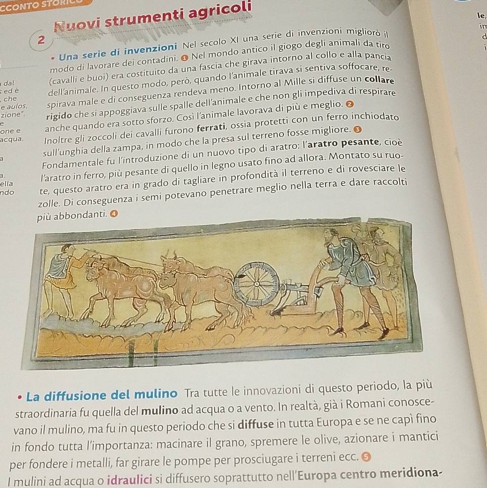 CCONTO STORIC
Nuovi strumenti agricoli
le
in
2
、 Una serie di invenzioni Nel secolo XI una serie di invenzioni migliorò i
d
modo di lavorare dei contadini. ● Nel mondo antico il giogo degli animali da tiro
dal (cavalli e buoi) era costituito da una fascia che girava intorno al collo e alla pancía
che dell'animale. In questo modo, però, quando l’animale tirava si sentiva soffocare, re-
ed è
e aulos. spirava male e di conseguenza rendeva meno. Intorno al Mille si diffuse un collare
zione". rigido che si appoggiava sulle spalle dell’animale e che non gli impediva di respirare
one e anche quando era sotto sforzo. Così l’animale lavorava di più e meglio.
e
acqua. Inoltre gli zoccoli dei cavalli furono ferrati, ossia protetti con un ferro inchiodato
sull'unghia della zampa, in modo che la presa sul terreno fosse migliore. ●
Fondamentale fu l'introduzione di un nuovo tipo di aratro: l’aratro pesante, cioè
ella l'aratro in ferro, più pesante di quello in legno usato fino ad allora. Montato su ruo-
a
ndo te, questo aratro era in grado di tagliare in profondità il terreno e di rovesciare le
zolle. Di conseguenza i semi potevano penetrare meglio nella terra e dare raccolti
La diffusione del mulino Tra tutte le innovazioni di questo periodo, la più
straordinaria fu quella del mulino ad acqua o a vento. In realtà, già i Romani conosce-
vano il mulino, ma fu in questo periodo che si diffuse in tutta Europa e se ne capì fino
in fondo tutta l’importanza: macinare il grano, spremere le olive, azionare i mantici
per fondere i metalli, far girare le pompe per prosciugare i terreni ecc. O
I mulini ad acqua o idraulici si diffusero soprattutto nell’Europa centro meridiona-