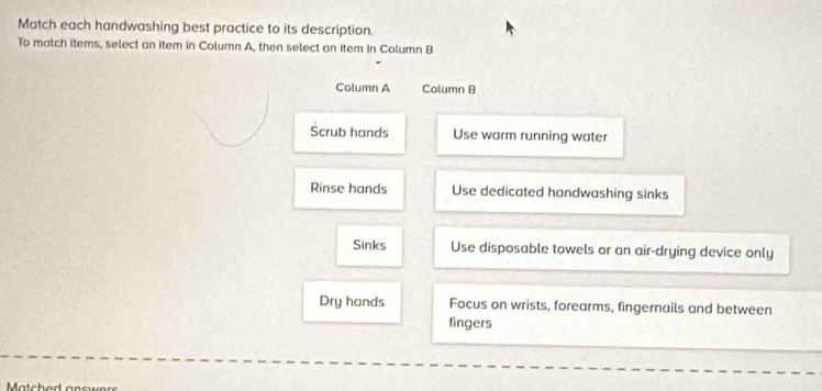 Match each handwashing best practice to its description.
To match items, select an item in Column A, then select an item in Column B
Column A Column B
Scrub hands Use warm running water
Rinse hands Use dedicated handwashing sinks
Sinks Use disposable towels or an air-drying device only
Dry hands Focus on wrists, forearms, fingernails and between
fingers