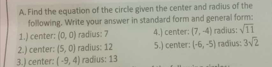 Find the equation of the circle given the center and radius of the 
following. Write your answer in standard form and general form: 
1.) center: (0,0) radius: 7 4.) center: (7,-4) radius: sqrt(11)
2.) center: (5,0) radius: 12 5.) center: (-6,-5) radius: 3sqrt(2)
3.) center: (-9,4) radius: 13