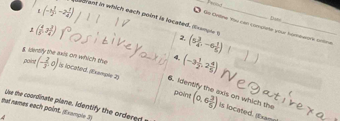 1 (-1 1/2 ,-2 1/4 )
Period 
adrant in which each point is located. (Example 1_ 
Date 
Go Online You can complete your homework online 
3 ( 4/5 ,3 3/4 )
2. (5 3/4 ,-6 1/5 )
5. Identify the axis on which the 
4. (-3 1/2 ,2 4/5 )
point (- 2/3 ,0) is located. (Example 2) 
6. Identify the axis on which the 
Use the coordinate plane. Identify the ordered 
point (0,6 3/5 ) is located. (Examn 
that names each point. (Example 3) 
A