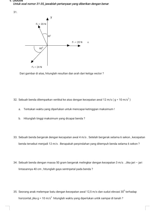 Untuk soal nomor 31-35, jawablah pertanyaan yang diberikan dengan benar.
31.
+
Dari gambar di atas, hitunglah resultan dan arah dari ketiga vector ?
32. Sebuah benda dilemparkan vertikal ke atas dengan kecepatan awal 12 m/s (g=10m/s^2)
a. Tentukan waktu yang diperlukan untuk mencapai ketinggian maksimum !
b. Hitunglah tinggi maksimum yang dicapai benda?
33. Sebuah benda bergerak dengan kecapatan awal 4 m/s . Setelah bergerak selama 6 sekon , kecepatan
benda tersebut menjadi 12 m/s . Berapakah perpindahan yang ditempuh benda selama 6 sekon ?
34. Sebuah benda dengan massa 50 gram bergerak melingkar dengan kecepatan 3 m/s . Jika jari - jari
lintasannya 40 cm , hitunglah gava sentripetal pada benda 
35. Seorang anak melempar batu dengan kecepatan awal 12,5 m/s dan sudut elevas 30° terhadap
horizontal, jika g=10m/s^2 hitunglah waktu yang diperlukan untik sampai di tanah ?