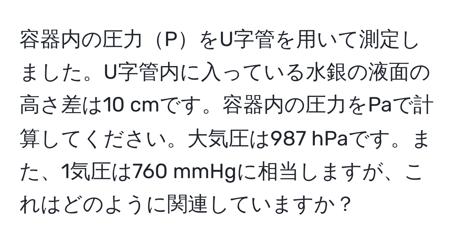 容器内の圧力PをU字管を用いて測定しました。U字管内に入っている水銀の液面の高さ差は10 cmです。容器内の圧力をPaで計算してください。大気圧は987 hPaです。また、1気圧は760 mmHgに相当しますが、これはどのように関連していますか？