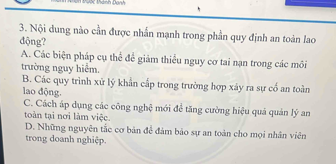 Tan trước thành Danh
3. Nội dung nào cần được nhấn mạnh trong phần quy định an toàn lao
động?
A. Các biện pháp cụ thể để giảm thiểu nguy cơ tai nạn trong các môi
trường nguy hiểm.
B. Các quy trình xử lý khẩn cấp trong trường hợp xảy ra sự cố an toàn
lao động.
C. Cách áp dụng các công nghệ mới để tăng cường hiệu quả quản lý an
toàn tại nơi làm việc.
D. Những nguyên tắc cơ bản để đảm bảo sự an toàn cho mọi nhân viên
trong doanh nghiệp.