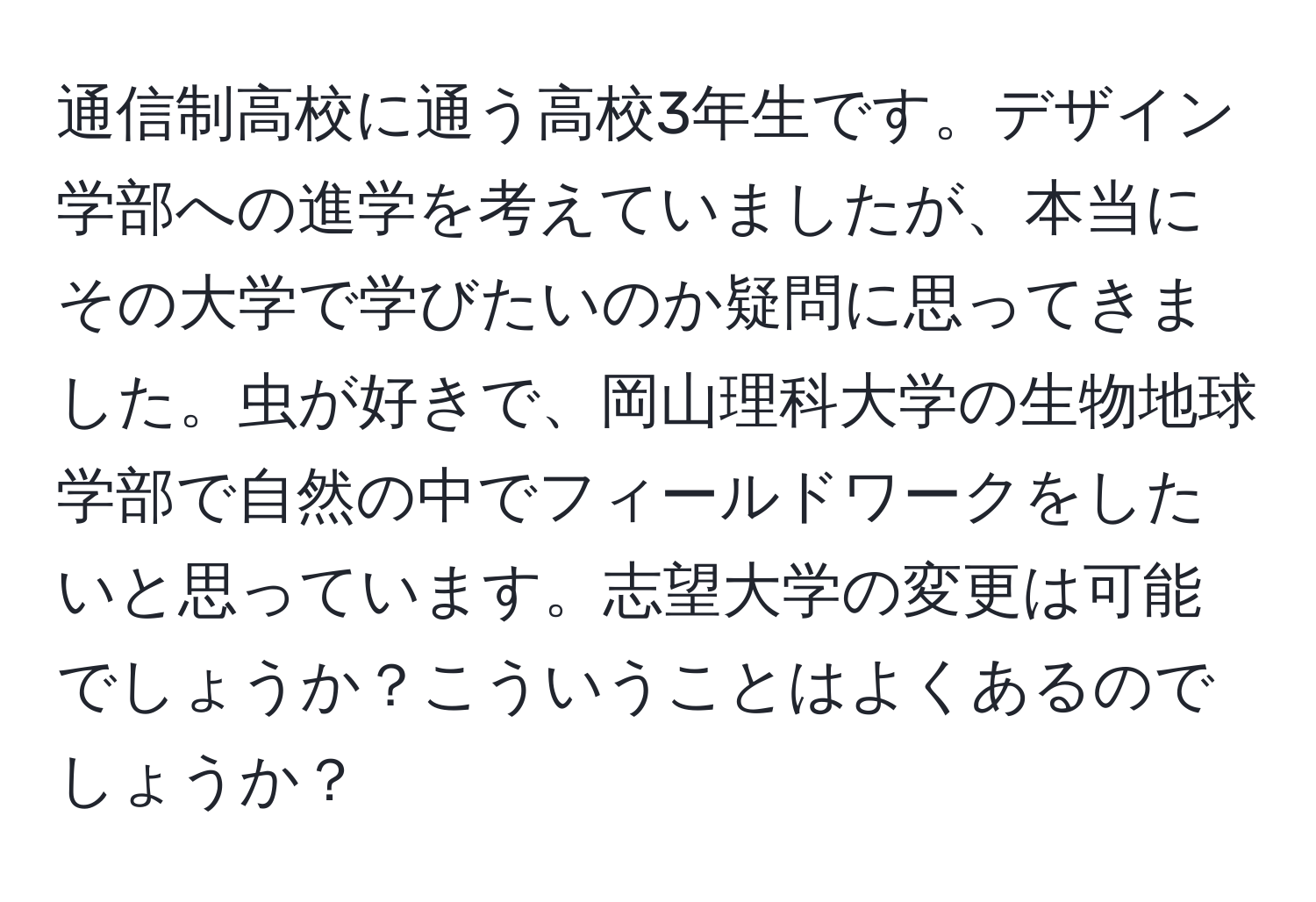 通信制高校に通う高校3年生です。デザイン学部への進学を考えていましたが、本当にその大学で学びたいのか疑問に思ってきました。虫が好きで、岡山理科大学の生物地球学部で自然の中でフィールドワークをしたいと思っています。志望大学の変更は可能でしょうか？こういうことはよくあるのでしょうか？