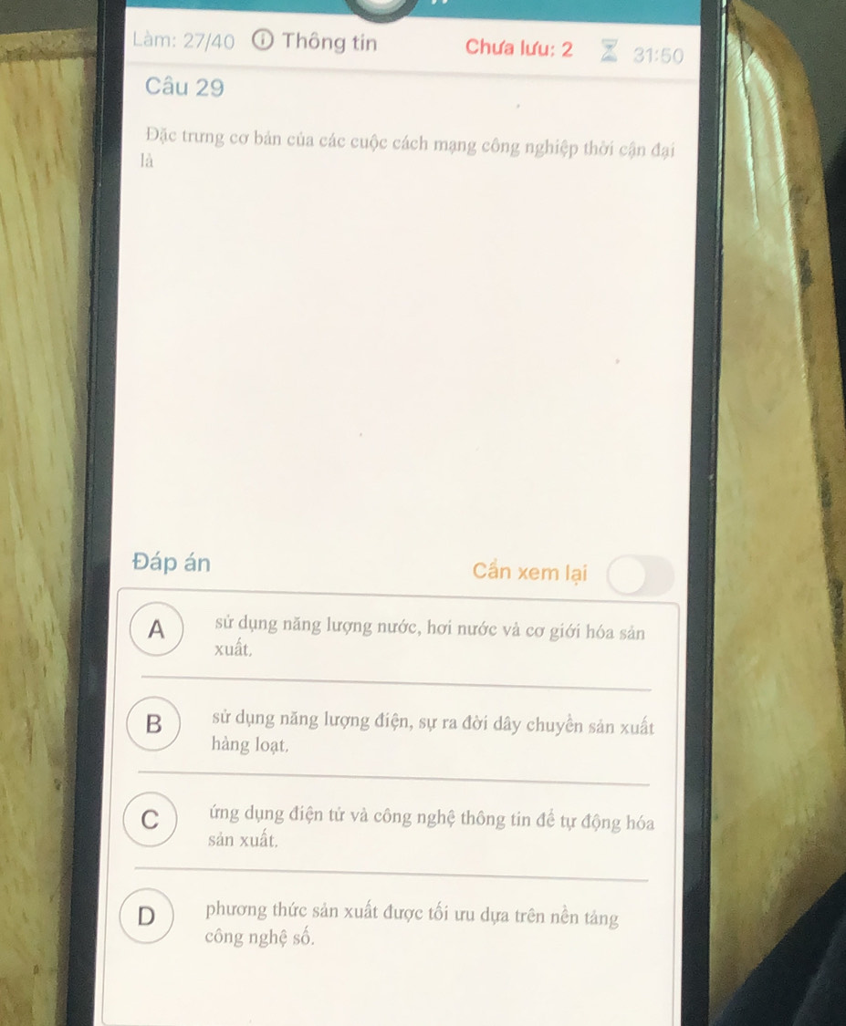 Làm: 27/40 Thông tin Chưa lưu: 2 31:50
Câu 29
Đặc trưng cơ bản của các cuộc cách mạng công nghiệp thời cận đại
là
Đáp án Cần xem lại
sử dụng năng lượng nước, hơi nước và cơ giới hóa sản
A xuất,
B sử dụng năng lượng điện, sự ra đời dây chuyền sản xuất
hàng loạt.
C ứng dụng điện tử và công nghệ thông tin để tự động hóa
sản xuất.
D phương thức sản xuất được tối ưu dựa trên nền tảng
công nghệ số.
