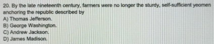 By the late nineteenth century, farmers were no longer the sturdy, self-sufficient yeomen
anchoring the republic described by
A) Thomas Jefferson.
B) George Washington.
C) Andrew Jackson.
D) James Madison.