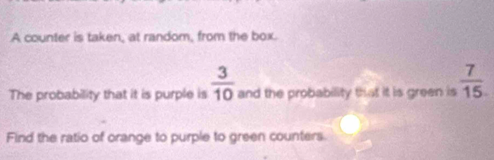 A counter is taken, at random, from the box.
 3/10 
The probability that it is purple is and the probability that it is green is  7/15 
Find the ratio of orange to purple to green counters.