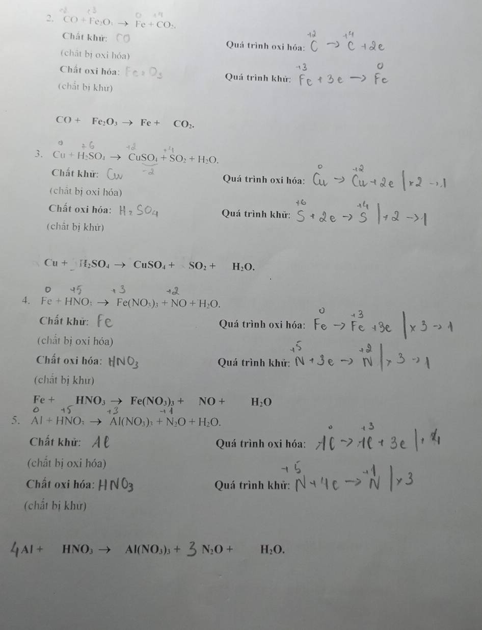 CO+Fe_2O_3 Fe+CO_2. 
Chất khử: Quá trình oxi hóa: 
(chât bị oxi hóa) 
Chất oxi hóa: Quá trình khử: 
(chất bị khư)
CO+Fe_2O_3to Fe+ CO_2. 
3. Cu+H_2SO_4 CuSO_4+SO_2+H_2O. 
Chất khữ: Quá trình oxi hóa: 
(chất bị oxi hóa) 
Chất oxi hóa: Quá trình khữ: 
(chất bị khử)
Cu+H_2SO_4to CuSO_4+SO_2+ H_2O. 
4. Fe+HNO_3 Fe(NO_3)_3+NO+H_2O. 
Chất khử: Quá trình oxi hóa: 
(chất bị oxi hóa 
Chất oxi hóa: N C Quá trình khử: 
(chất bị khư)
Fe+_ HNO_3to Fe(NO_3)_3+NO+ H_2O
0-
5. AI+HNO_: Al(NO_3)_3+N_2O+H_2O. 
Chất khử: Quá trình oxi hóa: 
(chất bị oxi hóa) 
Chất oxi hóa: H 12 Quá trình khử: 
(chất bị khử)
4Al + HNO₃ → Al(NO₃)₃ + N_2O+ H_2O.