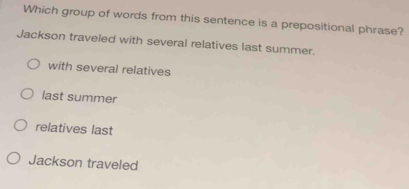 Which group of words from this sentence is a prepositional phrase?
Jackson traveled with several relatives last summer.
with several relatives
last summer
relatives last
Jackson traveled