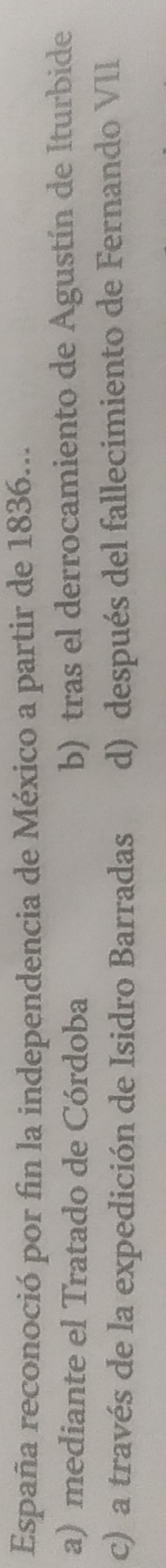 España reconoció por fin la independencia de México a partir de 1836...
a) mediante el Tratado de Córdoba b) tras el derrocamiento de Agustín de Iturbide
c) a través de la expedición de Isidro Barradas d) después del fallecimiento de Fernando VII