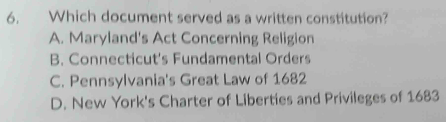 Which document served as a written constitution?
A. Maryland's Act Concerning Religion
B. Connecticut's Fundamental Orders
C. Pennsylvania's Great Law of 1682
D. New York's Charter of Liberties and Privileges of 1683