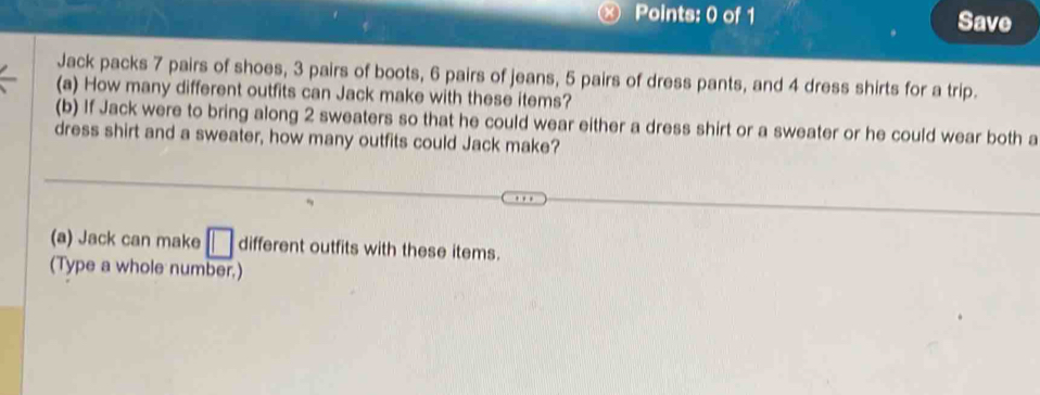 Save 
Jack packs 7 pairs of shoes, 3 pairs of boots, 6 pairs of jeans, 5 pairs of dress pants, and 4 dress shirts for a trip. 
(a) How many different outfits can Jack make with these items? 
(b) If Jack were to bring along 2 sweaters so that he could wear either a dress shirt or a sweater or he could wear both a 
dress shirt and a sweater, how many outfits could Jack make? 
(a) Jack can make different outfits with these items. 
(Type a whole number.)