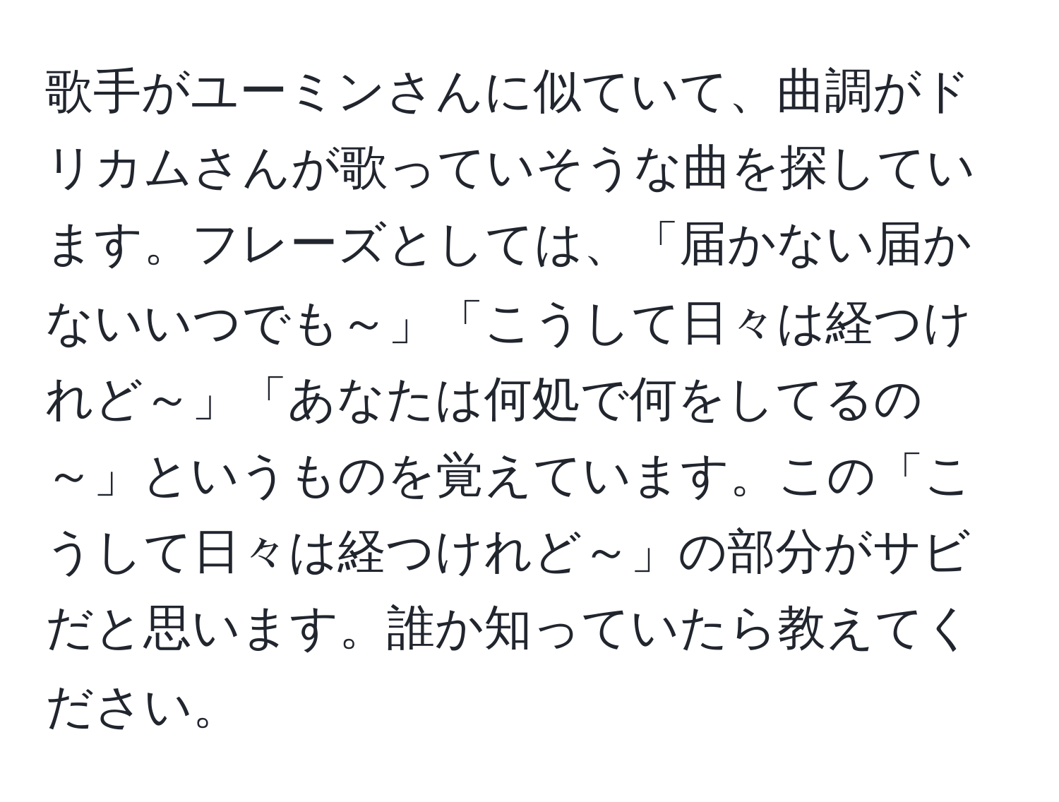 歌手がユーミンさんに似ていて、曲調がドリカムさんが歌っていそうな曲を探しています。フレーズとしては、「届かない届かないいつでも～」「こうして日々は経つけれど～」「あなたは何処で何をしてるの～」というものを覚えています。この「こうして日々は経つけれど～」の部分がサビだと思います。誰か知っていたら教えてください。