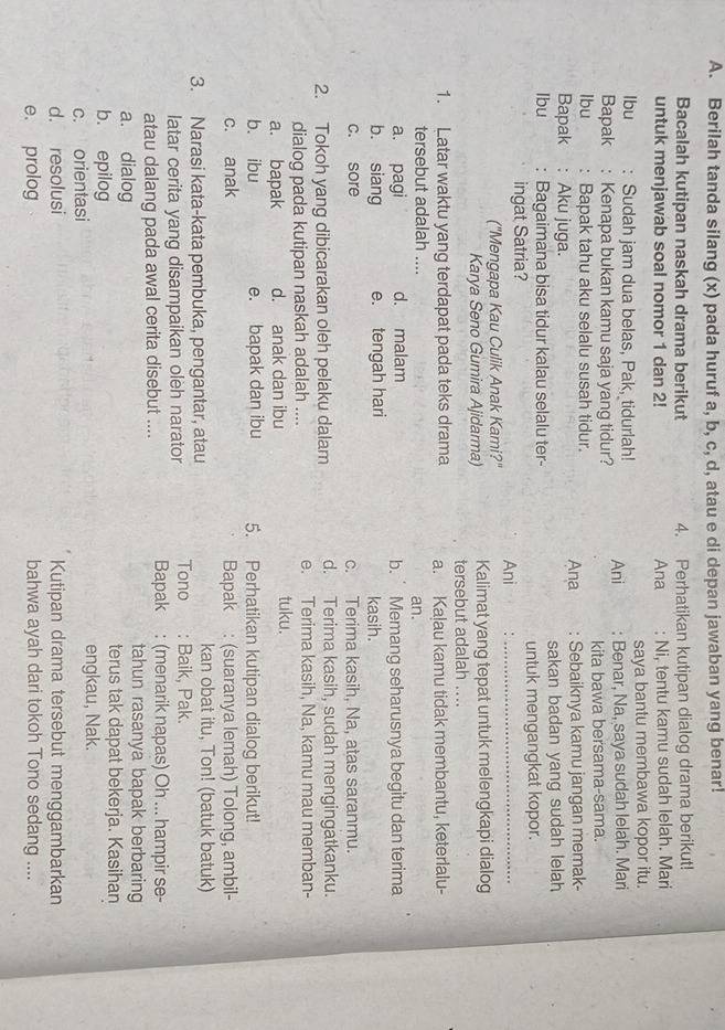 Berilah tanda silang (x) pada huruf a, b, c, d, atau e di depan jawaban yang benar!
Bacalah kutipan naskah drama berikut 4. Perhatikan kutipan dialog drama berikut!
untuk menjawab soal nomor 1 dan 2! Ana : Ni, tentu kamu sudah lelah. Mari
lbu : Sudah jam dua belas, Pak, tidurlah! saya bantu membawa kopor itu.
Bapak : Kenapa bukan kamu saja yang tidur? Ani : Benar, Na, saya sudah lelah. Mari
lbu : Bapak tahu aku selalu susah tidur. kita bawa bersama-sama.
Bapak : Aku juga. Ana : Sebaiknya kamu jangan memak-
Ibu : Bagaimana bisa tidur kalau selalu ter- sakan badan yang sudah lelah
untuk mengangkat kopor.
ingat Satria? Ani_
("Mengapa Kau Culik Anak Kami?"
Karya Seno Gumira Ajidarma) Kalimat yang tepat untuk melengkapi dialog
tersebut adalah ....
1. Latar waktu yang terdapat pada teks drama a. Kalau kamu tidak membantu, keterlalu-
tersebut adalah .... an.
a. pagi d. malam b.  Memang seharusnya begitu dan terima
b. siang e. tengah hari kasih.
c. sore c. Terima kasih, Na, atas saranmu.
2. Tokoh yang dibicarakan oleh pelaku dalam d. Terima kasih, sudah mengingatkanku.
dialog pada kutipan naskah adalah .... e. Terima kasih, Na, kamu mau memban-
a. bapak d. anak dan ibu tuku.
b. ibu e. bapak dan ibu 5. Perhatikan kutipan dialog berikut!
c. anak Bapak : (suaranya lemah) Tolong, ambil-
3. Narasi kata-kata pembuka, pengantar, atau kan obat itu, Ton! (batuk batuk)
latar cerita yang disampaikan oleh narator Tono : Baik, Pak.
atau dalang pada awal cerita disebut .... Bapak : (menarik napas) Oh ... hampir se-
tahun rasanya bapak berbaring
a. dialog terus tak dapat bekerja. Kasihan
b. epilog
c. orientasi engkau, Nak.
d. resolusi Kutipan drama tersebut menggambarkan
e. prolog bahwa ayah dari tokoh Tono sedang ....