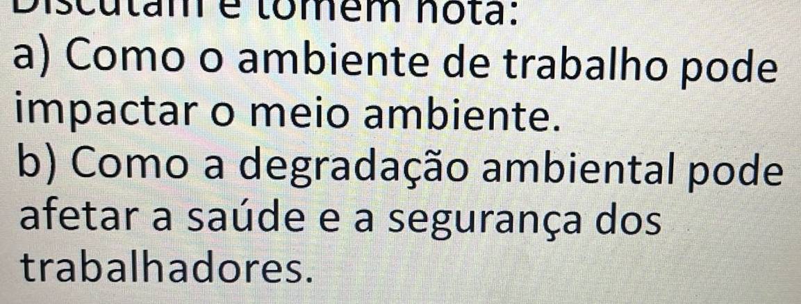 Discutam é tomém nota: 
a) Como o ambiente de trabalho pode 
impactar o meio ambiente. 
b) Como a degradação ambiental pode 
afetar a saúde e a segurança dos 
trabalhadores.