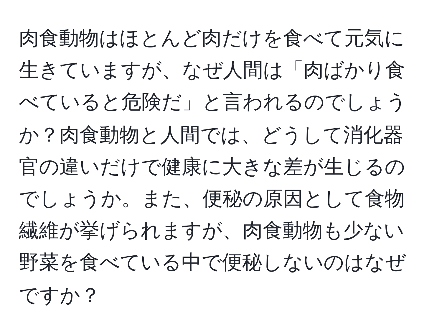 肉食動物はほとんど肉だけを食べて元気に生きていますが、なぜ人間は「肉ばかり食べていると危険だ」と言われるのでしょうか？肉食動物と人間では、どうして消化器官の違いだけで健康に大きな差が生じるのでしょうか。また、便秘の原因として食物繊維が挙げられますが、肉食動物も少ない野菜を食べている中で便秘しないのはなぜですか？