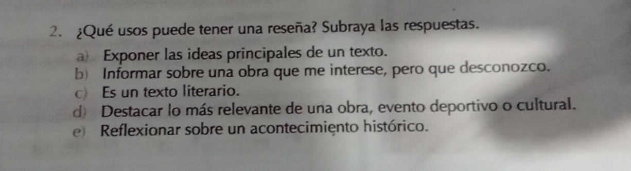 ¿Qué usos puede tener una reseña? Subraya las respuestas.
a) Exponer las ideas principales de un texto.
b) Informar sobre una obra que me interese, pero que desconozco.
c) Es un texto literario.
d) Destacar lo más relevante de una obra, evento deportivo o cultural.
Reflexionar sobre un acontecimiento histórico.