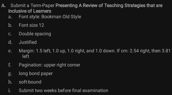 Submit a Term-Paper Presenting A Review of Teaching Strategies that are 
Inclusive of Learners 
a. Font style: Bookman Old Style 
b. Font size 12
c. Double spacing 
d. Justified 
e. Margin: 1.5 left, 1.0 up, 1.0 right, and 1.0 down. If cm: 2.54 right, then 3.81
left 
f. Pagination: upper right corner 
g. long bond paper 
h. soft-bound 
i. Submit two weeks before final examination