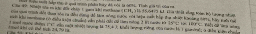 ể liệu suất hấp thụ ở quả trình phân hủy đã vôi là 60%. Tinh giá trị của m. 
Cầu 49: Nhiệt tòa ra khi đốt chảy 1 gam khí methane (CH_4) là 55,6475 kJ. Giả thiết rằng toàn bộ lượng nhiệt 
của qua trình đối than tóa ra đều đùng để làm nông nước với hiệu suất hấp thụ nhiệt khoảng 80%, hãy tính thể 
tích khí methane (ở điều kiện chuẩn) cần phái đốt để làm nóng 2 lĩt nước từ 25°C tới 100°C Biết để làm nóng 
1 mal nớc thêm 1°C cần một nhiệt lượng là 75, 4 J; khổi lượng riêng của nước là 1 gam/ml; ở điều kiện chuẩn 
1mol khí có the^4 tích 24, 79 lít
Chú số