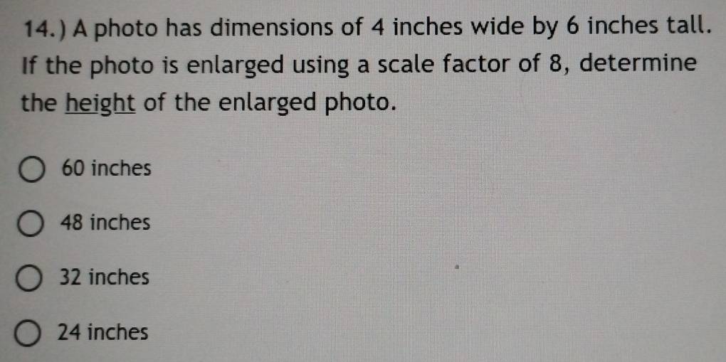 14.) A photo has dimensions of 4 inches wide by 6 inches tall.
If the photo is enlarged using a scale factor of 8, determine
the height of the enlarged photo.
60 inches
48 inches
32 inches
24 inches