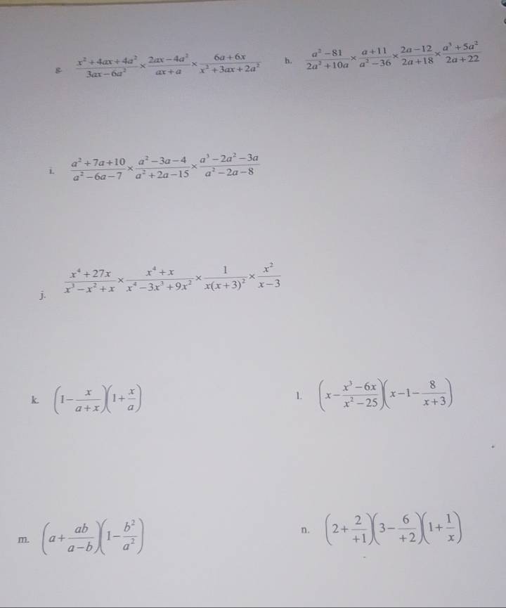  (x^2+4ax+4a^2)/3ax-6a^2 *  (2ax-4a^2)/ax+a *  (6a+6x)/x^2+3ax+2a^2  h.  (a^2-81)/2a^2+10a *  (a+11)/a^2-36 *  (2a-12)/2a+18 *  (a^3+5a^2)/2a+22 
i.  (a^2+7a+10)/a^2-6a-7 *  (a^2-3a-4)/a^2+2a-15 *  (a^3-2a^2-3a)/a^2-2a-8 
j.  (x^4+27x)/x^3-x^2+x *  (x^4+x)/x^4-3x^3+9x^2 * frac 1x(x+3)^2*  x^2/x-3 
k (1- x/a+x )(1+ x/a )
1. (x- (x^3-6x)/x^2-25 )(x-1- 8/x+3 )
m. (a+ ab/a-b )(1- b^2/a^2 ) n. (2+ 2/+1 )(3- 6/+2 )(1+ 1/x )