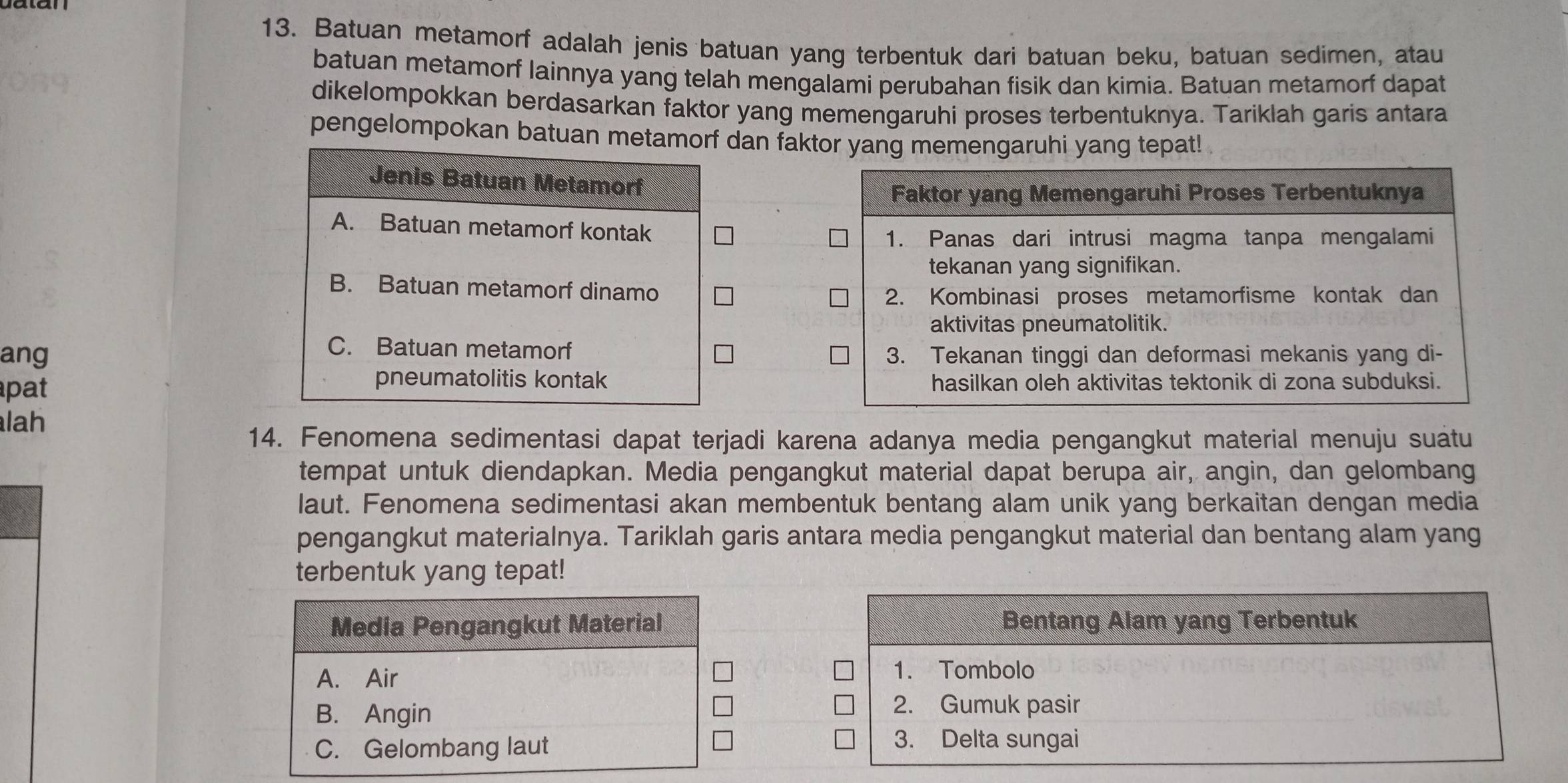 Batuan metamorf adalah jenis batuan yang terbentuk dari batuan beku, batuan sedimen, atau
batuan metamorf lainnya yang telah mengalami perubahan fisik dan kimia. Batuan metamorf dapat
dikelompokkan berdasarkan faktor yang memengaruhi proses terbentuknya. Tariklah garis antara
pengelompokan batuan metamorf dan faktor yang memengaruhi yang tepat!
Jenis Batuan Metamorf
A. Batuan metamorf kontak
B. Batuan metamorf dinamo
C. Batuan metamorf
ang
pneumatolitis kontak
pat 
lah
14. Fenomena sedimentasi dapat terjadi karena adanya media pengangkut material menuju suatu
tempat untuk diendapkan. Media pengangkut material dapat berupa air, angin, dan gelombang
laut. Fenomena sedimentasi akan membentuk bentang alam unik yang berkaitan dengan media
pengangkut materialnya. Tariklah garis antara media pengangkut material dan bentang alam yang
terbentuk yang tepat!
Media Pengangkut Material
A. Air
B. Angin
C. Gelombang laut