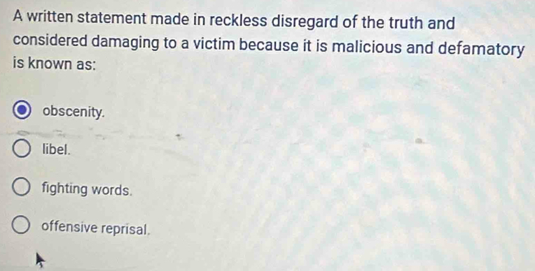 A written statement made in reckless disregard of the truth and
considered damaging to a victim because it is malicious and defamatory
is known as:
obscenity.
libel.
fighting words.
offensive reprisal.