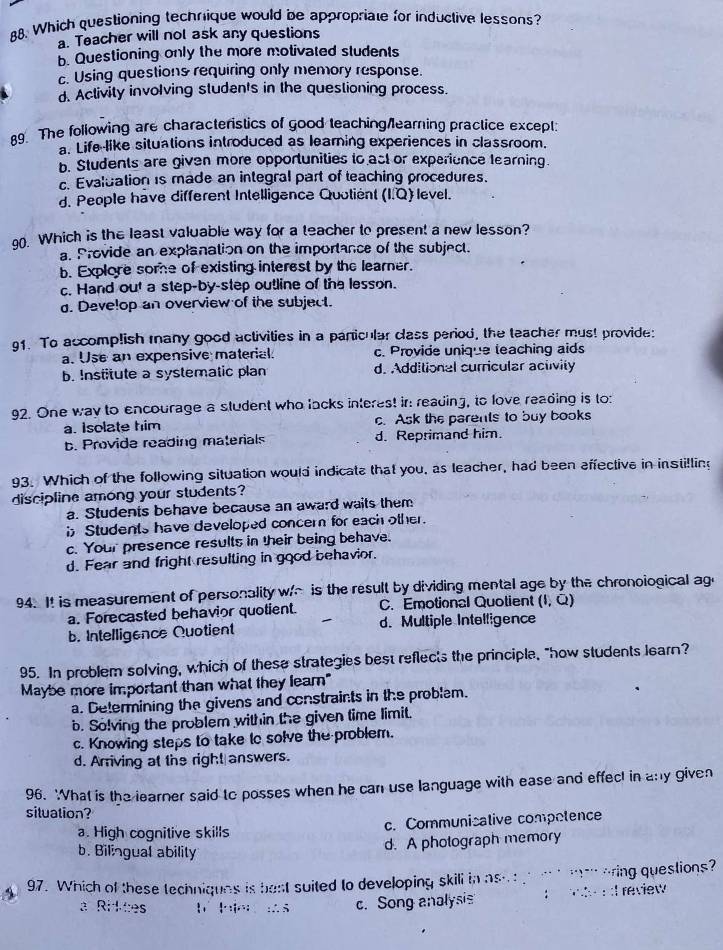 Which questioning technique would be appropriate for inductive lessons?
a. Teacher will not ask any questions
b. Questioning only the more motivated students
c. Using questions requiring only memory response.
d. Activity involving students in the questioning process.
9. The following are characteristics of good teaching/learning practice except
a. Life like situations introduced as learning experiences in classroom.
b. Students are given more opportunities to ast or experience learning.
c. Evaluation is made an integral part of teaching procedures.
d. People have different Intelligance Quotient (I.Q) level.
90. Which is the least valuable way for a teacher to present a new lesson?
a. Provide an explanation on the importance of the subject.
b. Explore some of existing interest by the learner.
c. Hand out a step-by-step outline of the lesson.
d. Develop an overview of the subject.
91. To accomplish many good activities in a panicular class period, the teacher mus! provide:
a. Use an expensive material. c. Provide unique leaching aids
b. Institute a systematic plan d. Additional curricular activity
92. One way to encourage a student who lacks interest ir: reading, to love reading is to:
a. Isolate him c. Ask the parents to buy books
b. Provide reading materials d. Reprimand him.
93. Which of the following situation would indicate that you, as leacher, had been affective in instilling
discipline among your students?
a. Students behave because an award waits them
i Students have developed concern for each other.
c. Your presence results in their being behave.
d. Fear and fright resulting in good behavior.
94. I! is measurement of personality w/~ is the result by dividing mental age by the chronoiogical ag
a. Forecasted behavior quotient. C. Emotional Quotient (I, Q)
b. Intelligence Quotient d. Multiple Intelligence
95. In problem solving, which of these strategies best reflects the principle, "how students learn?
Maybe more important than what they leam"
a. Determining the givens and constraints in the problem.
b. Solving the problem within the given time limit.
c. Knowing steps to take to solve the problem.
d. Arriving at the right answers.
96. 'What is the learner said to posses when he can use language with ease and effect in any given
situation?
a. High cognitive skills c. Communicative compotence
b. Bilingual ability
d. A photograph memory
97. Which of these techniques is best suited to developing skill in asue g  t menaring questions?
a Riktes
c. Song analysis      I review