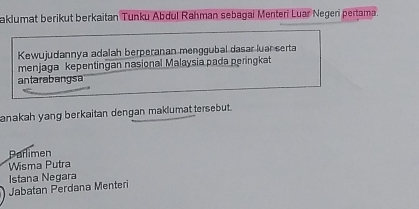 aklumat berikut berkaitan Tunku Abdul Rahman sebagai Menteri Luar Negeri pertama.
Kewujudannya adalah berperanan menggubal dasar luar serta
menjaga kepentingan nasional Malaysia pada peringkat
antarabangsa
anakah yang berkaitan dengan maklumat tersebut.
Parlimen
Wisma Putra
Istana Negara
Jabatan Perdana Menteri