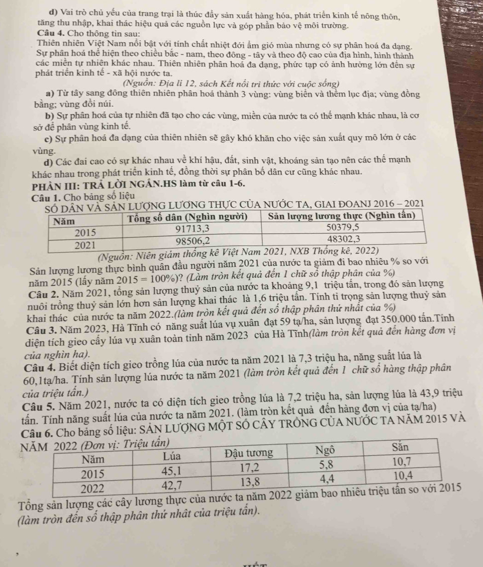 d) Vai trò chủ yếu của trang trại là thúc đầy sản xuất hàng hóa, phát triển kinh tế nông thôn,
tăng thu nhập, khai thác hiệu quả các nguồn lực và góp phần bảo vệ môi trường.
Câu 4. Cho thông tin sau:
Thiên nhiên Việt Nam nổi bật với tính chất nhiệt đới ẩm gió mùa nhưng có sự phân hoá đa dạng.
Sự phân hoá thể hiện theo chiều bắc - nam, theo đông - tây và theo độ cao của địa hình, hình thành
các miền tự nhiên khác nhau. Thiên nhiên phân hoá đa dạng, phức tạp có ảnh hưởng lớn đến sự
phát triển kinh tế - xã hội nước ta.
(Nguồn: Địa li 12, sách Kết nổi trì thức với cuộc sống)
a) Từ tây sang đồng thiên nhiên phân hoá thành 3 vùng: vùng biển và thềm lục địa; vùng đồng
bằng; vùng đồi núi.
b) Sự phân hoá của tự nhiên đã tạo cho các vùng, miền của nước ta có thể mạnh khác nhau, là cơ
sở để phân vùng kinh tế.
c) Sự phân hoá đa dạng của thiên nhiên sẽ gây khó khăn cho việc sản xuất quy mô lớn ở các
vùng.
d) Các đai cao có sự khác nhau về khí hậu, đất, sinh vật, khoáng sản tạo nên các thể mạnh
khác nhau trong phát triển kinh tế, đồng thời sự phân bố dân cư cũng khác nhau.
PHÀN III: TRẢ LỜI NGẢN.HS làm từ câu 1-6.
Câu 1. Cho bảng số liệu
À SẢN LƯợNG LƯƠNG THựC CủA NƯỚC TA, GIAI ĐOANJ 2016 - 2021
(Nguồn: Niên giám
Sản lượng lương thực bình quân đầu người năm 2021 của nước ta giảm đi bao nhiêu % so với
năm 2015 (lấy năm 2015=100% ) ? (Làm tròn kết quả đến 1 chữ số thập phân của %)
Câu 2. Năm 2021, tổng sản lượng thuỷ sản của nước ta khoảng 9,1 triệu tấn, trong đó sản lượng
nuôi trồng thuỷ sản lớn hơn sản lượng khai thác là 1,6 triệu tấn. Tính ti trọng sản lượng thuỷ sản
khai thác của nước ta năm 2022.(làm tròn kết quả đến số thập phân thứ nhất của %)
Câu 3. Năm 2023, Hà Tĩnh có năng suất lúa vụ xuân đạt 59 tạ/ha, sản lượng đạt 350.000 tấn.Tính
diện tích gieo cấy lúa vụ xuân toàn tinh năm 2023 của Hà Tĩnh(làm tròn kết quả đến hàng đơn vị
của nghìn ha).
Câu 4. Biết diện tích gieo trồng lúa của nước ta năm 2021 là 7,3 triệu ha, năng suất lúa là
60,1tạ/ha. Tính sản lượng lúa nước ta năm 2021 (làm tròn kết quả đến 1 chữ số hàng thập phân
của triệu tấn.)
Câu 5. Năm 2021, nước ta có diện tích gieo trồng lúa là 7,2 triệu ha, sản lượng lúa là 43,9 triệu
tấn. Tính năng suất lúa của nước ta năm 2021. (làm tròn kết quả đến hàng đơn vị của tạ/ha)
Câu 6. Cho bảng số liệu: SẢN LƯợNG MỘT SÓ CÂY TRÔNG CỦA NƯỚC TẢ NăM 2015 VÀ
Tổng sản lượng các cây lương thực của n
(làm tròn đến số thập phân thứ nhật của triệu tấn).