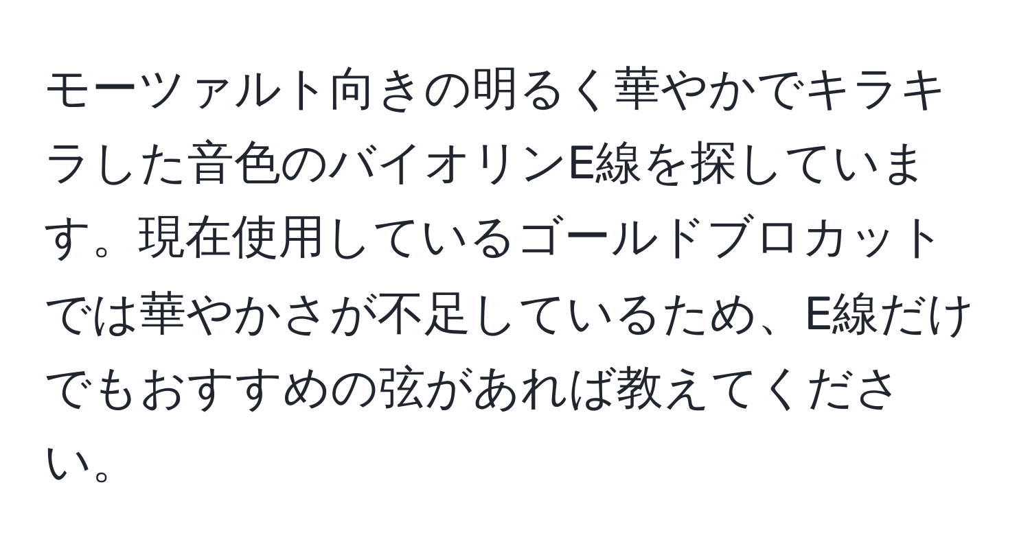 モーツァルト向きの明るく華やかでキラキラした音色のバイオリンE線を探しています。現在使用しているゴールドブロカットでは華やかさが不足しているため、E線だけでもおすすめの弦があれば教えてください。