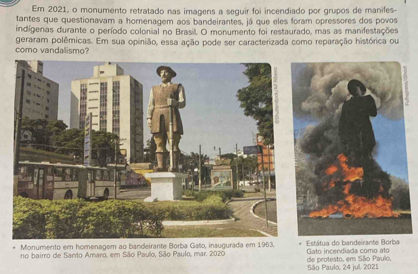 Em 2021, o monumento retratado nas imagens a seguir foi incendiado por grupos de manifes- 
tantes que questionavam a homenagem aos bandeirantes, já que eles foram opressores dos povos 
indígenas durante o período colonial no Brasil. O monumento foi restaurado, mas as manifestações 
geraram polêmicas. Em sua opinião, essa ação pode ser caracterizada como reparação histórica ou 
como vandalismo? 
Monumento em homenagem ao bandeirante Borba Gato, inaugurada em 1963, Estátua do bandeirante Borba 
no bairro de Santo Amaro, em São Paulo, São Paulo, mar. 2020 Gato incendiada como ato 
de protesto, em São Paulo, 
São Paulo, 24 jul. 2021