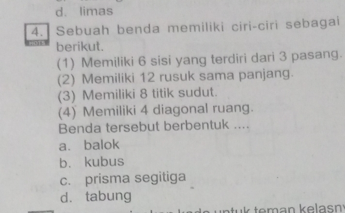 d. limas
4. Sebuah benda memiliki ciri-ciri sebagai
e berikut.
(1) Memiliki 6 sisi yang terdiri dari 3 pasang.
(2) Memiliki 12 rusuk sama panjang.
(3) Memiliki 8 titik sudut.
(4) Memiliki 4 diagonal ruang.
Benda tersebut berbentuk ....
a. balok
bù kubus
c. prisma segitiga
dàtabung