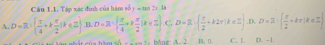 Tập xác định của hàm số y=tan 2x là
A. D=3.  π /4 +k π /2 |k∈ Z .B. D=R  π /4 +k π /2 |k∈ Z .C.D=R  π /2 +k2π |k∈ Z.D. D=R|  π /2 +kπ |k∈ Z
n nhất của hàm số x=sin 2x bằng: A. 2. B. 0. C. 1. D. -1.