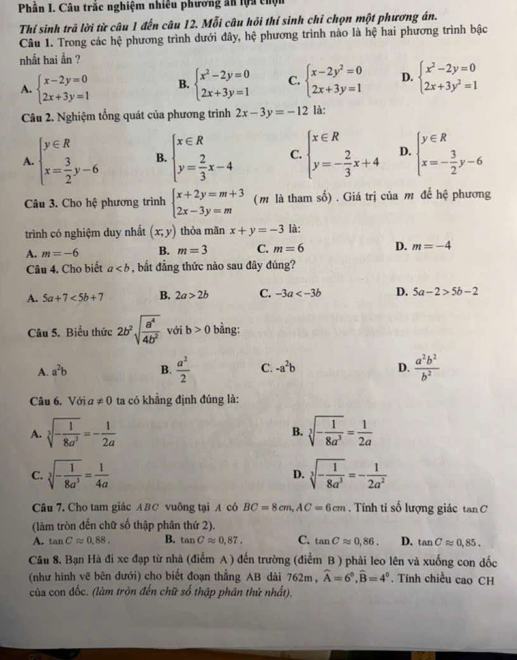 Phần I. Câu trắc nghiệm nhiêu phương ăn lựa chộn
Thí sinh trã lời từ câu 1 đến câu 12. Mỗi câu hỏi thí sinh chỉ chọn một phương án.
Câu 1. Trong các hệ phương trình dưới đây, hệ phương trình nào là hệ hai phương trình bậc
nhất hai ẩn ?
A. beginarrayl x-2y=0 2x+3y=1endarray.
B. beginarrayl x^2-2y=0 2x+3y=1endarray. C. beginarrayl x-2y^2=0 2x+3y=1endarray. D. beginarrayl x^2-2y=0 2x+3y^2=1endarray.
Câu 2. Nghiệm tổng quát của phương trình 2x-3y=-12 là:
A. beginarrayl y∈ R x= 3/2 y-6endarray. beginarrayl x∈ R y= 2/3 x-4endarray. beginarrayl x∈ R y=- 2/3 x+4endarray. D. beginarrayl y∈ R x=- 3/2 y-6endarray.
B.
C.
Câu 3. Cho hệ phương trình beginarrayl x+2y=m+3 2x-3y=mendarray. ( m là tham số) . Giá trị của m để hệ phương
trình có nghiệm duy nhất (x;y) thỏa mãn x+y=-3 là:
A. m=-6 B. m=3 C. m=6 D. m=-4
Câu 4. Cho biết a , bất đẳng thức nào sau đây đúng?
A. 5a+7<5b+7 B. 2a>2b C. -3a D. 5a-2>5b-2
Câu 5. Biểu thức 2b^2sqrt(frac a^4)4b^2 với b>0 bằng:
A. a^2b B.  a^2/2  C. -a^2b D.  a^2b^2/b^2 
Câu 6. Với a!= 0 ta có khẳng định đúng là:
A. sqrt[3](-frac 1)8a^3=- 1/2a  sqrt[3](-frac 1)8a^3= 1/2a 
B.
C. sqrt[3](-frac 1)8a^3= 1/4a  sqrt[3](-frac 1)8a^3=- 1/2a^2 
D.
Câu 7. Cho tam giác ABC vuông tại A có BC=8cm,AC=6cm. Tính tỉ số lượng giác tan C
(làm tròn đến chữ số thập phân thứ 2).
A. tan Capprox 0,88. B. tan Capprox 0,87. C. tan Capprox 0,86. D. tan Capprox 0,85.
Câu 8. Bạn Hà đi xe đạp từ nhà (điểm A ) đến trường (điểm B ) phải leo lên và xuống con đốc
(như hình vẽ bên dưới) cho biết đoạn thẳng AB dài 7 62m widehat A=6^0,widehat B=4^0. Tính chiều cao CH
của con dốc. (làm tròn đến chữ số thập phân thứ nhất).