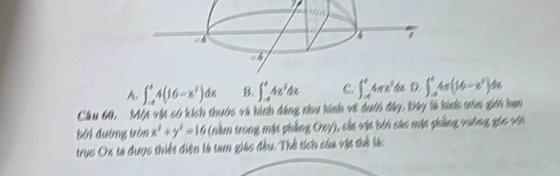 prs ∈t _(-4)^44(16-x^2)dx ∈t _(-4)^64x^2dx C. ∈t _(-4)^64π x^2dxD, ∈t _(-6)^64π (16-x^2)dx
Câu 60, Mỹ vật có kích thuớc và hình dàng nhu hình về đuch đây, Đây là hinh trên gici hạn
đới đường tròn x^2+y^2=16 (nằm trong mặt phẳng Oxy), cáa vật bin cáe một phẳng vưông gic vi
trục Ox ta được thiết điện là tam giáo đều. Thể tích của vật thể làc