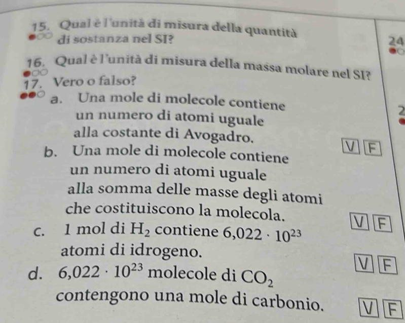 Qual é l'unità di misura della quantità
di sostanza nel SI? 24
16. Qual è l'unità di misura della massa molare nel SI?
17. Vero o falso?
a. Una mole di molecole contiene
un numero di atomi uguale
2
alla costante di Avogadro.
V F
b. Una mole di molecole contiene
un numero di atomi uguale
alla somma delle masse degli atomi
che costituiscono la molecola.
V F
c. 1 mol di H_2 contiene 6,022· 10^(23)
atomi di idrogeno.
V F
d. 6,022· 10^(23) molecole di CO_2
contengono una mole di carbonio. V F