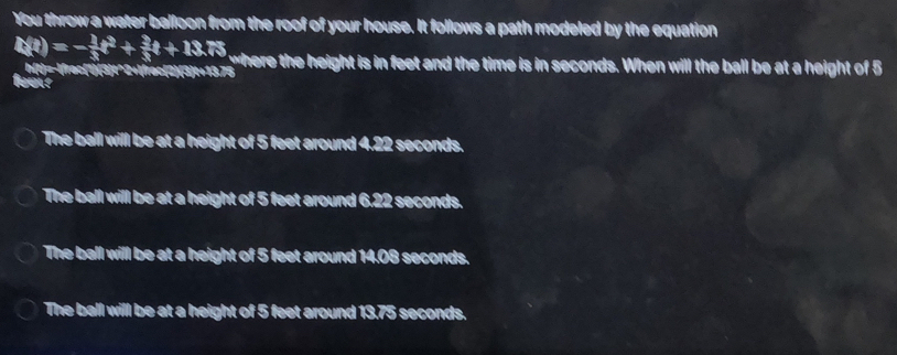 You throw a water balloon from the roof of your house. It follows a path modeled by the equation
t(t)=- 1/3 t^2+ 3/3 t+13.75 where the height is in feet and the time is in seconds. When will the ball be at a height of 5
fas y-frac13t^(2+frac2)3t+13.75
The ball will be at a height of 5 feet around 4.22 seconds.
The ball will be at a height of 5 feet around 6,22 seconds.
The ball will be at a height of 5 feet around 14.08 seconds.
The ball will be at a height of 5 feet around 13.75 seconds.