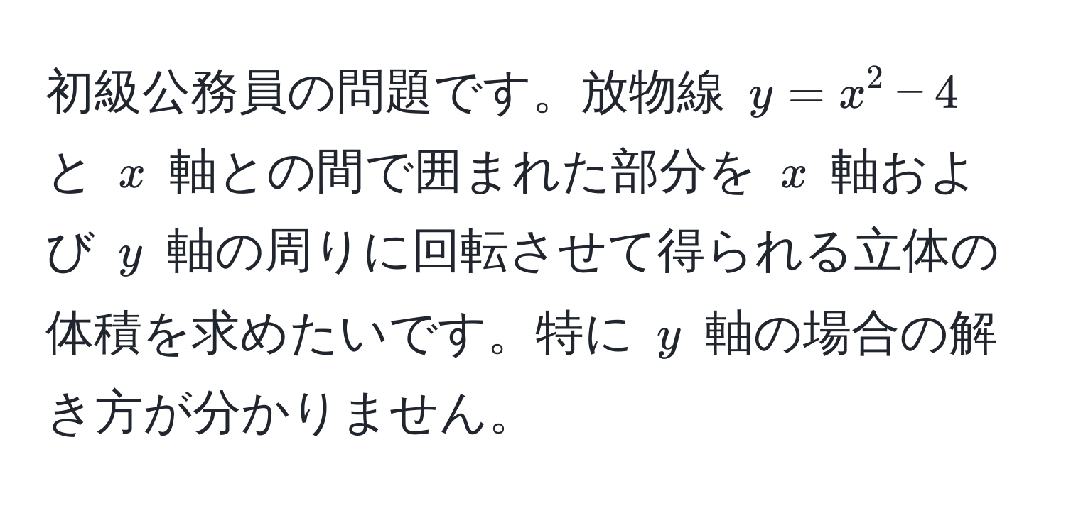 初級公務員の問題です。放物線 $y = x^2 - 4$ と $x$ 軸との間で囲まれた部分を $x$ 軸および $y$ 軸の周りに回転させて得られる立体の体積を求めたいです。特に $y$ 軸の場合の解き方が分かりません。